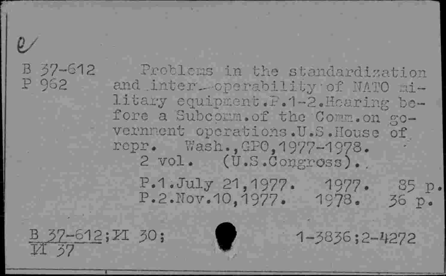 ﻿B 57-612
P 962
Problems in the standardization and .inter—-operability'of NATO military equipment.F.1-2.Hearing before a Subcpmm.of the Conn.on go-vernnent operations.U.S.House of rcpr. Wash.,GPO,1977-1978.
2 vol. (U.S.Copgross.
P.I.July 21,1977.	1977.	35 p
P.2.Nov.10,1977.	1978.	56 p.
B 57-612;PI 50;
Ft 27
1-585652-4272